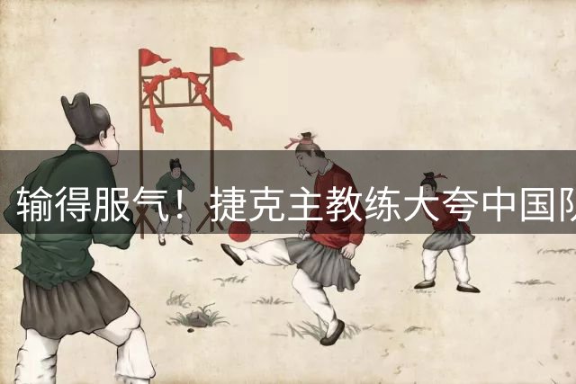 输得服气！捷克主教练大夸中国队一人：大心脏，她一人击败了我们
